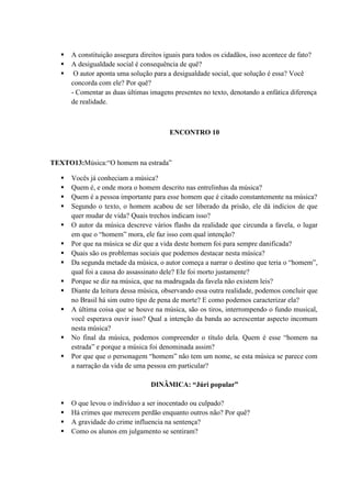  A constituição assegura direitos iguais para todos os cidadãos, isso acontece de fato?
 A desigualdade social é consequência de quê?
 O autor aponta uma solução para a desigualdade social, que solução é essa? Você
concorda com ele? Por quê?
- Comentar as duas últimas imagens presentes no texto, denotando a enfática diferença
de realidade.
ENCONTRO 10
TEXTO13:Música:“O homem na estrada”
 Vocês já conheciam a música?
 Quem é, e onde mora o homem descrito nas entrelinhas da música?
 Quem é a pessoa importante para esse homem que é citado constantemente na música?
 Segundo o texto, o homem acabou de ser liberado da prisão, ele dá indícios de que
quer mudar de vida? Quais trechos indicam isso?
 O autor da música descreve vários flashs da realidade que circunda a favela, o lugar
em que o “homem” mora, ele faz isso com qual intenção?
 Por que na música se diz que a vida deste homem foi para sempre danificada?
 Quais são os problemas sociais que podemos destacar nesta música?
 Da segunda metade da música, o autor começa a narrar o destino que teria o “homem”,
qual foi a causa do assassinato dele? Ele foi morto justamente?
 Porque se diz na música, que na madrugada da favela não existem leis?
 Diante da leitura dessa música, observando essa outra realidade, podemos concluir que
no Brasil há sim outro tipo de pena de morte? E como podemos caracterizar ela?
 A última coisa que se houve na música, são os tiros, interrompendo o fundo musical,
você esperava ouvir isso? Qual a intenção da banda ao acrescentar aspecto incomum
nesta música?
 No final da música, podemos compreender o título dela. Quem é esse “homem na
estrada” e porque a música foi denominada assim?
 Por que que o personagem “homem” não tem um nome, se esta música se parece com
a narração da vida de uma pessoa em particular?
DINÂMICA: “Júri popular”
 O que levou o indivíduo a ser inocentado ou culpado?
 Há crimes que merecem perdão enquanto outros não? Por quê?
 A gravidade do crime influencia na sentença?
 Como os alunos em julgamento se sentiram?
 