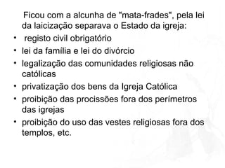 Ficou com a alcunha de "mata-frades", pela lei da laicização separava o Estado da igreja: registo civil obrigatório lei da família e lei do divórcio legalização das comunidades religiosas não católicas privatização dos bens da Igreja Católica  proibição das procissões fora dos perímetros das igrejas proibição do uso das vestes religiosas fora dos templos, etc.  