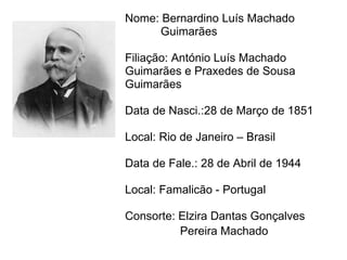 Nome: Bernardino Luís Machado   Guimarães Filiação: António Luís Machado  Guimarães e Praxedes de Sousa Guimarães  Data de Nasci.:28 de Março de 1851 Local: Rio de Janeiro – Brasil Data de Fale.: 28 de Abril de 1944 Local: Famalicão - Portugal Consorte: Elzira Dantas Gonçalves  Pereira Machado   