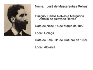 Nome:  José de Mascarenhas Relvas   Filiação: Carlos Relvas e Margarida  Amália de Azevedo   Relvas   Data de Nasci.:   5 de Março   de 1858 Local: Golegã  Data de Fale.:   31 de Outubro de 1929   Local: Alpiarça  