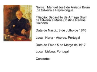 Nome:  Manuel José de Arriaga Brum  da Silveira e Peyrelongue   Filiação: Sebastião de Arriaga Brum  da Silveira e Maria Cristina Ramos Caldeira   Data de Nasci.: 8 de Julho de 1840 Local: Horta - Açores, Portugal Data de Fale.: 5 de Março de 1917 Local: Lisboa, Portugal Consorte: 