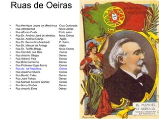 Ruas de Oeiras  Rua Henrique Lopes de Mendonça  Cruz Quebrada Rua Alfredo Keil  Nova Oeiras  Rua Afonso Costa  Porto salvo Rua Dr. António José de almeida,  Nova Oeiras Rua Dr. António Granjo,  Algés Rua Dr. Bernardino Machado  P. Salvo Rua Dr. Manuel de Arriaga  Algés Rua Dr. Teófilo Braga  Nova Oeiras Rua Cândido dos Reis  Oeiras Rua António Sérgio  Oeiras Rua Sidónio Pais  Oeiras Rua Brito Camacho  Oeiras Rua Professor Egas Moniz  Oeiras Rua Av. da Republica   Oeiras Rua Aquilino Ribeiro  Oeiras  Rua Basílio Teles  Oeiras Rua José Relvas  Oeiras Rua Manuel Teixeira Gomes  Oeiras Rua Nuno Simões  Oeiras Rua António Enes  Oeiras 