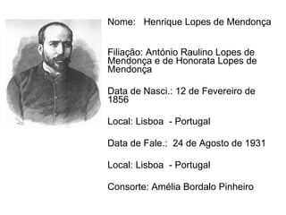 Nome:  Henrique Lopes de Mendonça  Filiação: António Raulino Lopes de Mendonça e de Honorata Lopes de Mendonça  Data de Nasci.: 12 de Fevereiro de 1856  Local: Lisboa  - Portugal Data de Fale.:  24 de Agosto de 1931  Local: Lisboa  - Portugal Consorte: Amélia Bordalo Pinheiro  