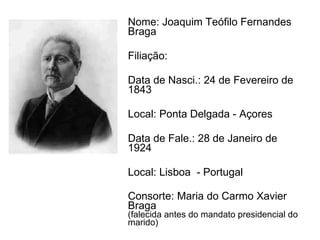 Nome: Joaquim Teófilo Fernandes Braga  Filiação:  Data de Nasci.: 24 de Fevereiro de 1843 Local: Ponta Delgada - Açores Data de Fale.: 28 de Janeiro de 1924 Local: Lisboa  - Portugal Consorte: Maria do Carmo Xavier Braga (falecida antes do mandato presidencial do marido) 