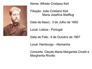 Nome: Alfredo Cristiano Keil Filiação: João Cristiano Keil  Maria Josefina Stellflug Data de Nasci.: 3 de Julho de 1850 Local: Lisboa - Portugal Data de Fale.: 4 de Outubro de 1907  Local: Hamburgo - Alemanha Consorte: Cleyde Maria Margarida Cinatti e Margherita Rivolto  