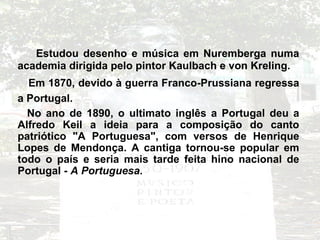 Estudou desenho e música em Nuremberga numa   academia dirigida pelo pintor Kaulbach e von Kreling. Em 1870, devido à guerra Franco-Prussiana regressa   a Portugal.   No ano de 1890, o ultimato inglês a Portugal deu a Alfredo Keil a ideia para a composição do canto patriótico "A Portuguesa", com versos de Henrique Lopes de Mendonça. A cantiga tornou-se popular em todo o país e seria mais tarde feita hino nacional de Portugal -  A Portuguesa .  