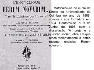 Matriculou-se no curso de Direito da Universidade de Coimbra no ano de 1888, conclui a sua formatura em 1894. Doutorou-se a 9 de Junho de 1895 com a dissertação “A Igreja e a questão social”, obra em que ataca violentamente a então recente encíclica Rerum novarum.  