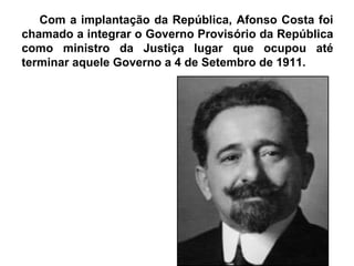 Com a implantação da República, Afonso Costa foi chamado a integrar o Governo Provisório da República como ministro da Justiça lugar que ocupou até terminar aquele Governo a 4 de Setembro de 1911. 