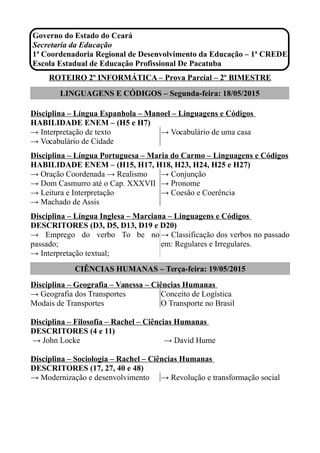 Governo do Estado do Ceará
Secretaria da Educação
1ª Coordenadoria Regional de Desenvolvimento da Educação – 1ª CREDE
Escola Estadual de Educação Profissional De Pacatuba
ROTEIRO 2º INFORMÁTICA – Prova Parcial – 2º BIMESTRE
LINGUAGENS E CÓDIGOS – Segunda-feira: 18/05/2015
Disciplina – Língua Espanhola – Manoel – Linguagens e Códigos
HABILIDADE ENEM – (H5 e H7)
→ Interpretação de texto
→ Vocabulário de Cidade
→ Vocabulário de uma casa
Disciplina – Língua Portuguesa – Maria do Carmo – Linguagens e Códigos
HABILIDADE ENEM – (H15, H17, H18, H23, H24, H25 e H27)
→ Oração Coordenada → Realismo
→ Dom Casmurro até o Cap. XXXVII
→ Leitura e Interpretação
→ Machado de Assis
→ Conjunção
→ Pronome
→ Coesão e Coerência
Disciplina – Língua Inglesa – Marciana – Linguagens e Códigos
DESCRITORES (D3, D5, D13, D19 e D20)
→ Emprego do verbo To be no
passado;
→ Interpretação textual;
→ Classificação dos verbos no passado
em: Regulares e Irregulares.
CIÊNCIAS HUMANAS – Terça-feira: 19/05/2015
Disciplina – Geografia – Vanessa – Ciências Humanas
→ Geografia dos Transportes
Modais de Transportes
Conceito de Logística
O Transporte no Brasil
Disciplina – Filosofia – Rachel – Ciências Humanas
DESCRITORES (4 e 11)
→ John Locke → David Hume
Disciplina – Sociologia – Rachel – Ciências Humanas
DESCRITORES (17, 27, 40 e 48)
→ Modernização e desenvolvimento → Revolução e transformação social
 
