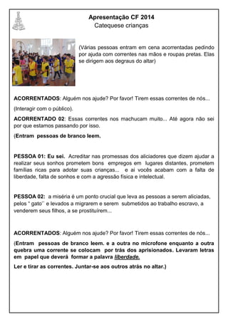 Apresentação CF 2014
Catequese crianças
(Várias pessoas entram em cena acorrentadas pedindo
por ajuda com correntes nas mãos e roupas pretas. Elas
se dirigem aos degraus do altar)
ACORRENTADOS: Alguém nos ajude? Por favor! Tirem essas correntes de nós...
(Interagir com o público).
ACORRENTADO 02: Essas correntes nos machucam muito... Até agora não sei
por que estamos passando por isso.
(Entram pessoas de branco leem.
PESSOA 01: Eu sei. Acreditar nas promessas dos aliciadores que dizem ajudar a
realizar seus sonhos prometem bons empregos em lugares distantes, prometem
famílias ricas para adotar suas crianças... e ai vocês acabam com a falta de
liberdade, falta de sonhos e com a agressão física e intelectual.
PESSOA 02: a miséria é um ponto crucial que leva as pessoas a serem aliciadas,
pelos “ gato’` e levados a migrarem e serem submetidos ao trabalho escravo, a
venderem seus filhos, a se prostituírem...
ACORRENTADOS: Alguém nos ajude? Por favor! Tirem essas correntes de nós...
(Entram pessoas de branco leem. e a outra no microfone enquanto a outra
quebra uma corrente se colocam por trás dos aprisionados. Levaram letras
em papel que deverá formar a palavra liberdade.
Ler e tirar as correntes. Juntar-se aos outros atrás no altar.)
 