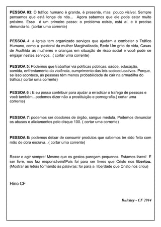 PESSOA 03: O tráfico humano é grande, é presente, mas pouco visível. Sempre
pensamos que está longe de nós... Agora sabemos que ele pode estar muito
próximo. Esse é um primeiro passo: o problema existe, está aí, e é preciso
denuncia-lo. (cortar uma corrente)
PESSOA 4: a Igreja tem organizado serviços que ajudam a combater o Tráfico
Humano, como a pastoral da mulher Marginalizada, Rede Um grito de vida, Casas
de Acolhida as mulheres e crianças em situação de risco social e você pode se
engajar nestes serviços. .( cortar uma corrente)
PESSOA 5: Podemos que trabalhar via políticas públicas: saúde, educação,
comida, enfrentamento da violência, cumprimento das leis socioeducativas. Porque,
se isso acontece, as pessoas têm menos probabilidade de cair na armadilha do
tráfico.( cortar uma corrente)
PESSOA 6 : E eu posso contribuir para ajudar a erradicar o trafego de pessoas e
você também...podemos dizer não a prostituição e pornografia.( cortar uma
corrente)
PESSOA 7: podemos ser doadores de órgão, sangue medula. Podemos denunciar
os abusos e aliciamentos pelo disque 100. ( cortar uma corrente)
PESSOA 8: podemos deixar de consumir produtos que sabemos ter sido feito com
mão de obra escrava. .( cortar uma corrente)
Rezar e agir sempre! Mesmo que os gestos pareçam pequenos. Estamos livres! E
ser livre, nos faz responsáveis!Pois foi para ser livres que Cristo nos libertou.
(Mostrar as letras formando as palavras: foi para a liberdade que Cristo nos criou)
Hino CF
Dulciley - CF 2014
 
