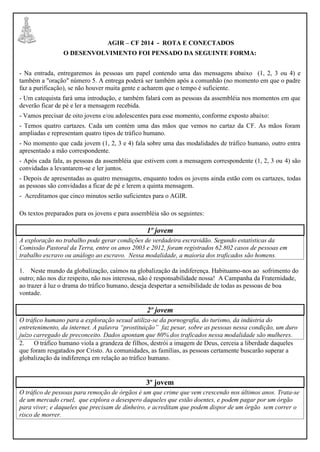 AGIR – CF 2014 - ROTA E CONECTADOS
O DESENVOLVIMENTO FOI PENSADO DA SEGUINTE FORMA:
- Na entrada, entregaremos às pessoas um papel contendo uma das mensagens abaixo (1, 2, 3 ou 4) e
também a "oração" número 5. A entrega poderá ser também após a comunhão (no momento em que o padre
faz a purificação), se não houver muita gente e acharem que o tempo é suficiente.
- Um catequista fará uma introdução, e também falará com as pessoas da assembléia nos momentos em que
deverão ficar de pé e ler a mensagem recebida.
- Vamos precisar de oito jovens e/ou adolescentes para esse momento, conforme exposto abaixo:
- Temos quatro cartazes. Cada um contém uma das mãos que vemos no cartaz da CF. As mãos foram
ampliadas e representam quatro tipos de tráfico humano.
- No momento que cada jovem (1, 2, 3 e 4) fala sobre uma das modalidades de tráfico humano, outro entra
apresentado a mão correspondente.
- Após cada fala, as pessoas da assembléia que estivem com a mensagem correspondente (1, 2, 3 ou 4) são
convidadas a levantarem-se e ler juntos.
- Depois de apresentadas as quatro mensagens, enquanto todos os jovens ainda estão com os cartazes, todas
as pessoas são convidadas a ficar de pé e lerem a quinta mensagem.
- Acreditamos que cinco minutos serão suficientes para o AGIR.
Os textos preparados para os jovens e para assembléia são os seguintes:
1º jovem
A exploração no trabalho pode gerar condições de verdadeira escravidão. Segundo estatísticas da
Comissão Pastoral da Terra, entre os anos 2003 e 2012, foram registrados 62.802 casos de pessoas em
trabalho escravo ou análogo ao escravo. Nessa modalidade, a maioria dos traficados são homens.
1. Neste mundo da globalização, caímos na globalização da indiferença. Habituamo-nos ao sofrimento do
outro; não nos diz respeito, não nos interessa, não é responsabilidade nossa! A Campanha da Fraternidade,
ao trazer à luz o drama do tráfico humano, deseja despertar a sensibilidade de todas as pessoas de boa
vontade.
2º jovem
O tráfico humano para a exploração sexual utiliza-se da pornografia, do turismo, da indústria do
entretenimento, da internet. A palavra “prostituição” faz pesar, sobre as pessoas nessa condição, um duro
juízo carregado de preconceito. Dados apontam que 80% dos traficados nessa modalidade são mulheres.
2. O tráfico humano viola a grandeza de filhos, destrói a imagem de Deus, cerceia a liberdade daqueles
que foram resgatados por Cristo. As comunidades, as famílias, as pessoas certamente buscarão superar a
globalização da indiferença em relação ao tráfico humano.
3º jovem
O tráfico de pessoas para remoção de órgãos é um que crime que vem crescendo nos últimos anos. Trata-se
de um mercado cruel, que explora o desespero daqueles que estão doentes, e podem pagar por um órgão
para viver; e daqueles que precisam de dinheiro, e acreditam que podem dispor de um órgão sem correr o
risco de morrer.
 