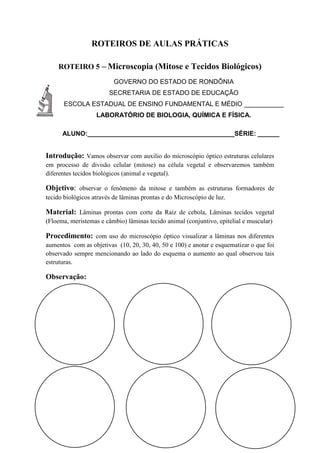 ROTEIROS DE AULAS PRÁTICAS
ROTEIRO 5 – Microscopia (Mitose e Tecidos Biológicos)
GOVERNO DO ESTADO DE RONDÔNIA
SECRETARIA DE ESTADO DE EDUCAÇÃO
ESCOLA ESTADUAL DE ENSINO FUNDAMENTAL E MÉDIO ___________
LABORATÓRIO DE BIOLOGIA, QUÍMICA E FÍSICA.
ALUNO:_________________________________________SÉRIE: ______
Introdução: Vamos observar com auxilio do microscópio óptico estruturas celulares
em processo de divisão celular (mitose) na célula vegetal e observaremos também
diferentes tecidos biológicos (animal e vegetal).
Objetivo: observar o fenômeno da mitose e também as estruturas formadores de
tecido biológicos através de lâminas prontas e do Microscópio de luz.
Material: Lâminas prontas com corte da Raiz de cebola, Lâminas tecidos vegetal
(Floema, meristemas e câmbio) lâminas tecido animal (conjuntivo, epitelial e muscular)
Procedimento: com uso do microscópio óptico visualizar a lâminas nos diferentes
aumentos com as objetivas (10, 20, 30, 40, 50 e 100) e anotar e esquematizar o que foi
observado sempre mencionando ao lado do esquema o aumento ao qual observou tais
estruturas.
Observação:
 