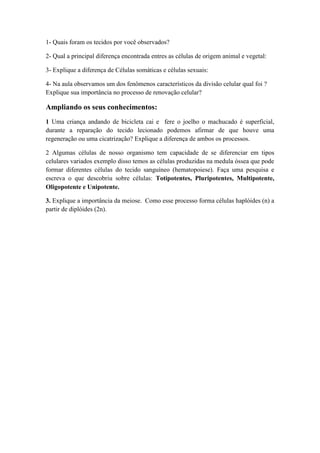 1- Quais foram os tecidos por você observados?
2- Qual a principal diferença encontrada entres as células de origem animal e vegetal:
3- Explique a diferença de Células somáticas e células sexuais:
4- Na aula observamos um dos fenômenos característicos da divisão celular qual foi ?
Explique sua importância no processo de renovação celular?
Ampliando os seus conhecimentos:
1 Uma criança andando de bicicleta cai e fere o joelho o machucado é superficial,
durante a reparação do tecido lecionado podemos afirmar de que houve uma
regeneração ou uma cicatrização? Explique a diferença de ambos os processos.
2 Algumas células de nosso organismo tem capacidade de se diferenciar em tipos
celulares variados exemplo disso temos as células produzidas na medula óssea que pode
formar diferentes células do tecido sanguíneo (hematopoiese). Faça uma pesquisa e
escreva o que descobriu sobre células: Totipotentes, Pluripotentes, Multipotente,
Oligopotente e Unipotente.
3. Explique a importância da meiose. Como esse processo forma células haplóides (n) a
partir de diplóides (2n).
 