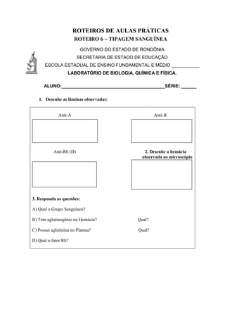 ROTEIROS DE AULAS PRÁTICAS
ROTEIRO 6 – TIPAGEM SANGUÍNEA
GOVERNO DO ESTADO DE RONDÔNIA
SECRETARIA DE ESTADO DE EDUCAÇÃO
ESCOLA ESTADUAL DE ENSINO FUNDAMENTAL E MÉDIO ___________
LABORATÓRIO DE BIOLOGIA, QUÍMICA E FÍSICA.
ALUNO:_________________________________________SÉRIE: ______
1. Desenhe as lâminas observadas:
Anti-A Anti-B
Anti-Rh (D) 2. Desenhe a hemácia
observada ao microscópio
3. Responda as questões:
A) Qual o Grupo Sanguíneo?
B) Tem aglutinogênio na Hemácia? Qual?
C) Possui aglutinina no Plasma? Qual?
D) Qual o fator Rh?
 