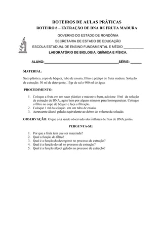 ROTEIROS DE AULAS PRÁTICAS
ROTEIRO 8 – EXTRAÇÃO DE DNA DE FRUTA MADURA
GOVERNO DO ESTADO DE RONDÔNIA
SECRETARIA DE ESTADO DE EDUCAÇÃO
ESCOLA ESTADUAL DE ENSINO FUNDAMENTAL E MÉDIO ___________
LABORATÓRIO DE BIOLOGIA, QUÍMICA E FÍSICA.
ALUNO:_________________________________________SÉRIE: ______
MATERIAL:
Saco plástico, copo de béquer, tubo de ensaio, filtro e pedaço de fruta madura. Solução
de extração: 50 ml de detergente, 15gr de sal e 900 ml de água.
PROCEDIMENTO:
1. Coloque a fruta em um saco plástico e macere-o bem, adicione 15ml da solução
de extração de DNA, agite bem por alguns minutos para homogeneizar. Coloque
o filtro no copo de béquer e faça a filtração.
2. Coloque 1 ml da solução em um tubo de ensaio.
3. Acrescente álcool gelado equivalente ao dobro do volume da solução.
OBSERVAÇÃO: O que está sendo observado são milhares de fitas de DNA juntas.
PERGUNTA-SE:
1. Por que a fruta tem que ser macerada?
2. Qual a função do filtro?
3. Qual é a função do detergente no processo de extração?
4. Qual é a função do sal no processo de extração?
5. Qual é a função álcool gelado no processo de extração?
 