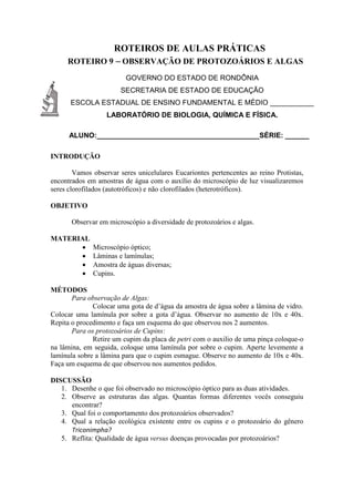 ROTEIROS DE AULAS PRÁTICAS
ROTEIRO 9 – OBSERVAÇÃO DE PROTOZOÁRIOS E ALGAS
GOVERNO DO ESTADO DE RONDÔNIA
SECRETARIA DE ESTADO DE EDUCAÇÃO
ESCOLA ESTADUAL DE ENSINO FUNDAMENTAL E MÉDIO ___________
LABORATÓRIO DE BIOLOGIA, QUÍMICA E FÍSICA.
ALUNO:_________________________________________SÉRIE: ______
INTRODUÇÃO
Vamos observar seres unicelulares Eucariontes pertencentes ao reino Protistas,
encontrados em amostras de água com o auxílio do microscópio de luz visualizaremos
seres clorofilados (autotróficos) e não clorofilados (heterotróficos).
OBJETIVO
Observar em microscópio a diversidade de protozoários e algas.
MATERIAL
 Microscópio óptico;
 Lâminas e lamínulas;
 Amostra de águas diversas;
 Cupins.
MÉTODOS
Para observação de Algas:
Colocar uma gota de d’água da amostra de água sobre a lâmina de vidro.
Colocar uma lamínula por sobre a gota d’água. Observar no aumento de 10x e 40x.
Repita o procedimento e faça um esquema do que observou nos 2 aumentos.
Para os protozoários de Cupins:
Retire um cupim da placa de petri com o auxilio de uma pinça coloque-o
na lâmina, em seguida, coloque uma lamínula por sobre o cupim. Aperte levemente a
lamínula sobre a lâmina para que o cupim esmague. Observe no aumento de 10x e 40x.
Faça um esquema de que observou nos aumentos pedidos.
DISCUSSÃO
1. Desenhe o que foi observado no microscópio óptico para as duas atividades.
2. Observe as estruturas das algas. Quantas formas diferentes vocês conseguiu
encontrar?
3. Qual foi o comportamento dos protozoários observados?
4. Qual a relação ecológica existente entre os cupins e o protozoário do gênero
Triconimpha?
5. Reflita: Qualidade de água versus doenças provocadas por protozoários?
 