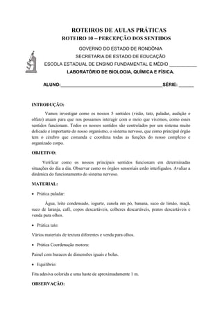 ROTEIROS DE AULAS PRÁTICAS
ROTEIRO 10 – PERCEPÇÃO DOS SENTIDOS
GOVERNO DO ESTADO DE RONDÔNIA
SECRETARIA DE ESTADO DE EDUCAÇÃO
ESCOLA ESTADUAL DE ENSINO FUNDAMENTAL E MÉDIO ___________
LABORATÓRIO DE BIOLOGIA, QUÍMICA E FÍSICA.
ALUNO:_________________________________________SÉRIE: ______
INTRODUÇÃO:
Vamos investigar como os nossos 5 sentidos (visão, tato, paladar, audição e
olfato) atuam para que nos possamos interagir com o meio que vivemos, como esses
sentidos funcionam. Todos os nossos sentidos são controlados por um sistema muito
delicado e importante do nosso organismo, o sistema nervoso, que como principal órgão
tem o cérebro que comanda e coordena todas as funções do nosso complexo e
organizado corpo.
OBJETIVO:
Verificar como os nossos principais sentidos funcionam em determinadas
situações do dia a dia. Observar como os órgãos sensoriais estão interligados. Avaliar a
dinâmica do funcionamento do sistema nervoso.
MATERIAL:
 Prática paladar:
Água, leite condensado, iogurte, canela em pó, banana, suco de limão, maçã,
suco de laranja, café, copos descartáveis, colheres descartáveis, pratos descartáveis e
venda para olhos.
 Prática tato:
Vários materiais de textura diferentes e venda para olhos.
 Prática Coordenação motora:
Painel com buracos de dimensões iguais e bolas.
 Equilíbrio:
Fita adesiva colorida e uma haste de aproximadamente 1 m.
OBSERVAÇÃO:
 