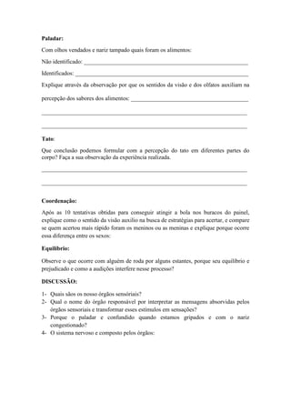 Paladar:
Com olhos vendados e nariz tampado quais foram os alimentos:
Não identificado: ________________________________________________________
Identificados: ___________________________________________________________
Explique através da observação por que os sentidos da visão e dos olfatos auxiliam na
percepção dos sabores dos alimentos: ________________________________________
______________________________________________________________________
______________________________________________________________________
Tato:
Que conclusão podemos formular com a percepção do tato em diferentes partes do
corpo? Faça a sua observação da experiência realizada.
______________________________________________________________________
______________________________________________________________________
Coordenação:
Após as 10 tentativas obtidas para conseguir atingir a bola nos buracos do painel,
explique como o sentido da visão auxilio na busca de estratégias para acertar, e compare
se quem acertou mais rápido foram os meninos ou as meninas e explique porque ocorre
essa diferença entre os sexos:
Equilíbrio:
Observe o que ocorre com alguém de roda por alguns estantes, porque seu equilíbrio e
prejudicado e como a audições interfere nesse processo?
DISCUSSÃO:
1- Quais sãos os nosso órgãos sensóriais?
2- Qual o nome do órgão responsável por interpretar as mensagens absorvidas pelos
órgãos sensoriais e transformar esses estímulos em sensações?
3- Porque o paladar e confundido quando estamos gripados e com o nariz
congestionado?
4- O sistema nervoso e composto pelos órgãos:
 