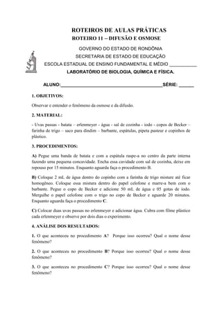 ROTEIROS DE AULAS PRÁTICAS
ROTEIRO 11 – DIFUSÃO E OSMOSE
GOVERNO DO ESTADO DE RONDÔNIA
SECRETARIA DE ESTADO DE EDUCAÇÃO
ESCOLA ESTADUAL DE ENSINO FUNDAMENTAL E MÉDIO ___________
LABORATÓRIO DE BIOLOGIA, QUÍMICA E FÍSICA.
ALUNO:_________________________________________SÉRIE: ______
1. OBJETIVOS:
Observar e entender o fenômeno da osmose e da difusão.
2. MATERIAL:
- Uvas passas - batata – erlenmeyer - água - sal de cozinha - iodo - copos de Becker –
farinha de trigo – saco para dindim – barbante, espátulas, pipeta pasteur e copinhos de
plástico.
3. PROCEDIMENTOS:
A) Pegue uma banda de batata e com a espátula raspe-a no centro da parte interna
fazendo uma pequena concavidade. Encha essa cavidade com sal de cozinha, deixe em
repouso por 15 minutos. Enquanto aguarda faça o procedimento B.
B) Coloque 2 mL de água dentro do copinho com a farinha de trigo misture até ficar
homogêneo. Coloque essa mistura dentro do papel celofone e marre-a bem com o
barbante. Pegue o copo de Becker e adicione 50 mL de água e 05 gotas de iodo.
Mergulhe o papel celofone com o trigo no copo de Becker e aguarde 20 minutos.
Enquanto aguarda faça o procedimento C.
C) Colocar duas uvas passas no erlenmeyer e adicionar água. Cubra com filme plástico
cada erlenmeyer e observe por dois dias o experimento.
4. ANÁLISE DOS RESULTADOS:
1. O que aconteceu no procedimento A? Porque isso ocorreu? Qual o nome desse
fenômeno?
2. O que aconteceu no procedimento B? Porque isso ocorreu? Qual o nome desse
fenômeno?
3. O que aconteceu no procedimento C? Porque isso ocorreu? Qual o nome desse
fenômeno?
 