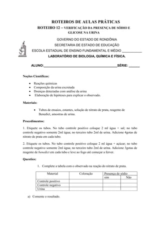 ROTEIROS DE AULAS PRÁTICAS
ROTEIRO 12 – VERIFICAÇÃO DA PRESENÇA DE SÓDIO E
GLICOSE NA URINA
GOVERNO DO ESTADO DE RONDÔNIA
SECRETARIA DE ESTADO DE EDUCAÇÃO
ESCOLA ESTADUAL DE ENSINO FUNDAMENTAL E MÉDIO ___________
LABORATÓRIO DE BIOLOGIA, QUÍMICA E FÍSICA.
ALUNO:_________________________________________SÉRIE: ______
Noções Científicas:
 Reações químicas
 Composição da urina excretada
 Doenças detectadas com análise da urina
 Elaboração de hipóteses para explicar o observado.
Materiais:
 Tubos de ensaios, estantes, solução de nitrato de prata, reagente de
Benedict, amostras de urina.
Procedimentos:
1. Etiquete os tubos. No tubo controle positivo coloque 2 ml água + sal; no tubo
controle negativo somente 2ml água; no terceiro tubo 2ml de urina. Adicione 4gotas de
nitrato de prata em cada tubo.
2. Etiquete os tubos. No tubo controle positivo coloque 2 ml água + açúcar; no tubo
controle negativo somente 2ml água; no terceiro tubo 2ml de urina. Adicione 3gotas de
reagente de benedict em cada tubo e leve ao fogo até começar a ferver.
Questões:
1. Complete a tabela com o observado na reação do nitrato de prata.
Material Coloração Presença de sódio
sim Não
Controle positivo
Controle negativo
Urina
a) Comente o resultado.
 