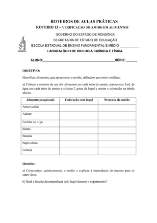 ROTEIROS DE AULAS PRÁTICAS
ROTEIRO 13 – VERIFICAÇÃO DO AMIDO EM ALIMENTOS
GOVERNO DO ESTADO DE RONDÔNIA
SECRETARIA DE ESTADO DE EDUCAÇÃO
ESCOLA ESTADUAL DE ENSINO FUNDAMENTAL E MÉDIO ___________
LABORATÓRIO DE BIOLOGIA, QUÍMICA E FÍSICA.
ALUNO:_________________________________________SÉRIE: ______
OBJETIVO:
Identificar alimentos, que apresentam o amido, utilizados em nosso cotidiano.
a) Colocar a amostra de um dos alimentos em cada tubo de ensaio, acrescentar 3mL de
água em cada tubo de ensaio e colocar 2 gotas de lugol e anotar a coloração na tabela
abaixo.
Alimento pesquisado Coloração com lugol Presença de amido
Arroz cozido
Açúcar
Farinha de trigo
Batata
Banana
Papel ofício
Laranja
Questões:
a) Caracterizar, quimicamente, o amido e explicar a importância do mesmo para os
seres vivos.
b) Qual a função desempenhada pelo lugol durante o experimento?
 