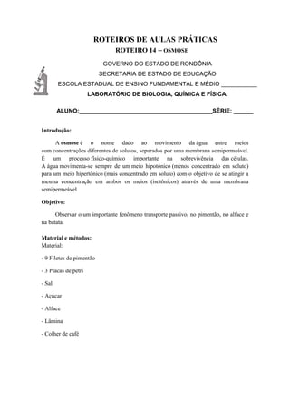 ROTEIROS DE AULAS PRÁTICAS
ROTEIRO 14 – OSMOSE
GOVERNO DO ESTADO DE RONDÔNIA
SECRETARIA DE ESTADO DE EDUCAÇÃO
ESCOLA ESTADUAL DE ENSINO FUNDAMENTAL E MÉDIO ___________
LABORATÓRIO DE BIOLOGIA, QUÍMICA E FÍSICA.
ALUNO:_________________________________________SÉRIE: ______
Introdução:
A osmose é o nome dado ao movimento da água entre meios
com concentrações diferentes de solutos, separados por uma membrana semipermeável.
É um processo físico-químico importante na sobrevivência das células.
A água movimenta-se sempre de um meio hipotônico (menos concentrado em soluto)
para um meio hipertônico (mais concentrado em soluto) com o objetivo de se atingir a
mesma concentração em ambos os meios (isotônicos) através de uma membrana
semipermeável.
Objetivo:
Observar o um importante fenômeno transporte passivo, no pimentão, no alface e
na batata.
Material e métodos:
Material:
- 9 Filetes de pimentão
- 3 Placas de petri
- Sal
- Açúcar
- Alface
- Lâmina
- Colher de café
 