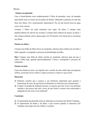 Método
Osmose no pimentão:
Com o bisturi/lâmina corte cuidadosamente 9 filets de pimentão, retos, de tamanho
equivalente mais ou menos de um palito de fósforo. Mantenha a película em uma das
faces dos filetes. Ele é praticamente impermeável. Por ali não haverá troca de água
com o meio externo.
Coloque 3 filetes em cada recipiente com água. Na placa 3 coloque duas
pitadas/colheres de café de sal, na placa 2 coloque duas colheres de açúcar, na placa 1
não coloque nenhum soluto, apenas água. Em 30 minutos você observará as curvaturas
nos filetes.
Osmose na alface:
Coloque uma folha de alface fresca no recipiente, adicione duas colheres de sal sobre a
folha; aguarde e acompanhe o processo de desidratação da folha.
Dica: Coloque uma folha de alface murcha no recipiente, adicione água até que a
cubra a folha toda; aguarde aproximadamente 3 horas e acompanhe o processo de
reidratarão.
Osmose na bata
Corte uma batata ao meio, em seguida com o auxilio de uma colher faça um pequeno
orifício, acrescente sal ao orifício e espere um pouco e observe o que ocorre.
Discussão:
1) Podemos concluir que a osmose é um fenômeno importante para garantir a
homeostase do seres, de quê forma tal fenômeno se relaciona com a homeostase?
2) Usando o Exemplo do ambiente lacustre e os peixes que nele vivem e do ambiente
marinho e dos peixes que nele vivem, de que forma a osmose esta relacionada a
adaptação de tais seres a esse ambiente?
Conclusão:
1) O experimento do pimentão notou-se diferença na curvatura dos filetes? Explique.
2) O experimento da batata e da alface o que ocorreu quando se adicionou sal?
Explique como água saio das células e o porquê.
 