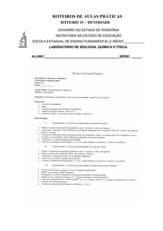 ROTEIROS DE AULAS PRÁTICAS
ROTEIRO 15 – DENSIDADE
GOVERNO DO ESTADO DE RONDÔNIA
SECRETARIA DE ESTADO DE EDUCAÇÃO
ESCOLA ESTADUAL DE ENSINO FUNDAMENTAL E MÉDIO ___________
LABORATÓRIO DE BIOLOGIA, QUÍMICA E FÍSICA.
ALUNO:_________________________________________SÉRIE: ______
 