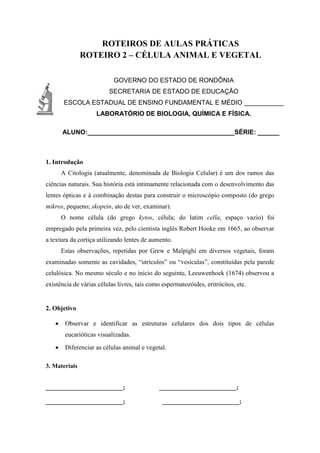 ROTEIROS DE AULAS PRÁTICAS
ROTEIRO 2 – CÉLULA ANIMAL E VEGETAL
GOVERNO DO ESTADO DE RONDÔNIA
SECRETARIA DE ESTADO DE EDUCAÇÃO
ESCOLA ESTADUAL DE ENSINO FUNDAMENTAL E MÉDIO ___________
LABORATÓRIO DE BIOLOGIA, QUÍMICA E FÍSICA.
ALUNO:_________________________________________SÉRIE: ______
1. Introdução
A Citologia (atualmente, denominada de Biologia Celular) é um dos ramos das
ciências naturais. Sua história está intimamente relacionada com o desenvolvimento das
lentes ópticas e à combinação destas para construir o microscópio composto (do grego
mikros, pequeno; skopein, ato de ver, examinar).
O nome célula (do grego kytos, célula; do latim cella, espaço vazio) foi
empregado pela primeira vez, pelo cientista inglês Robert Hooke em 1665, ao observar
a textura da cortiça utilizando lentes de aumento.
Estas observações, repetidas por Grew e Malpighi em diversos vegetais, foram
examinadas somente as cavidades, “utrículos” ou “vesículas”, constituidas pela parede
celulósica. No mesmo século e no início do seguinte, Leeuwenhoek (1674) observou a
existência de várias células livres, tais como espermatozóides, eritrócitos, etc.
2. Objetivo
 Observar e identificar as estruturas celulares dos dois tipos de células
eucarióticas visualizadas.
 Diferenciar as células animal e vegetal.
3. Materiais
_________________________; _________________________;
_________________________; _________________________;
 