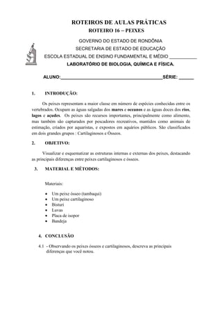 ROTEIROS DE AULAS PRÁTICAS
ROTEIRO 16 – PEIXES
GOVERNO DO ESTADO DE RONDÔNIA
SECRETARIA DE ESTADO DE EDUCAÇÃO
ESCOLA ESTADUAL DE ENSINO FUNDAMENTAL E MÉDIO ___________
LABORATÓRIO DE BIOLOGIA, QUÍMICA E FÍSICA.
ALUNO:_________________________________________SÉRIE: ______
1. INTRODUÇÃO:
Os peixes representam a maior classe em número de espécies conhecidas entre os
vertebrados. Ocupam as águas salgadas dos mares e oceanos e as águas doces dos rios,
lagos e açudes. Os peixes são recursos importantes, principalmente como alimento,
mas também são capturados por pescadores recreativos, mantidos como animais de
estimação, criados por aquaristas, e expostos em aquários públicos. São classificados
em dois grandes grupos : Cartilaginosos e Ósseos.
2. OBJETIVO:
Visualizar e esquematizar as estruturas internas e externas dos peixes, destacando
as principais diferenças entre peixes cartilaginosos e ósseos.
3. MATERIAL E MÉTODOS:
Materiais:
 Um peixe ósseo (tambaqui)
 Um peixe cartilaginoso
 Bisturi
 Luvas
 Placa de isopor
 Bandeja
4. CONCLUSÃO
4.1 - Observando os peixes ósseos e cartilaginosos, descreva as principais
diferenças que você notou.
 