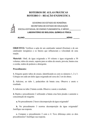 ROTEIROS DE AULAS PRÁTICAS
ROTEIRO 3 – REAÇÃO ENZIMÁTICA
GOVERNO DO ESTADO DE RONDÔNIA
SECRETARIA DE ESTADO DE EDUCAÇÃO
ESCOLA ESTADUAL DE ENSINO FUNDAMENTAL E MÉDIO ___________
LABORATÓRIO DE BIOLOGIA, QUÍMICA E FÍSICA.
ALUNO:_________________________________________SÉRIE: ______
OBJETIVO: Verificar a ação de um catalisador natural (Enzima) e de um
catalisador inorgânico e os fatores que influenciam a velocidade de uma
reação.
Material: 10mL de água oxigenada a 10 volume e água oxigenada a 30
volumes; tubos de ensaio, suporte para os tubos de ensaio, proveta, batata crua
e cozida, iodeto de potássio e detergente.
Procedimento:
1. Etiquete quatro tubos de ensaio, identificando-os com os números 1, 2 e 3.
Coloque em cada um deles água oxigenada até cerca de 2 cm de altura.
2. Adicione, ao tubo 1, pedacinhos de batata crua. Observe e anote o
resultado.
3. Adicione no tubo 2 batata cozida. Observe e anote o resultado.
4. Repita o procedimento 2 utilizando a batata crua bem picada e aumente a
concentração do reagente.
a. No procedimento 2 houve decomposição da água oxigenada?
b. No procedimento 3 ocorreu decomposição da água oxigenada?
Justifique sua resposta.
c. Compare o procedimento 2 com o 4. Teve diferença entre os dois
procedimentos? Justifique sua resposta.
 
