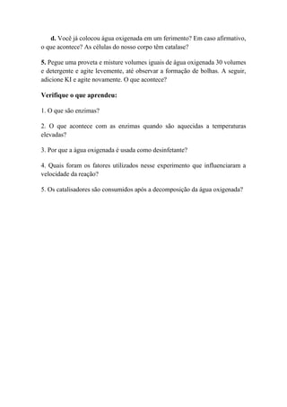 d. Você já colocou água oxigenada em um ferimento? Em caso afirmativo,
o que acontece? As células do nosso corpo têm catalase?
5. Pegue uma proveta e misture volumes iguais de água oxigenada 30 volumes
e detergente e agite levemente, até observar a formação de bolhas. A seguir,
adicione KI e agite novamente. O que acontece?
Verifique o que aprendeu:
1. O que são enzimas?
2. O que acontece com as enzimas quando são aquecidas a temperaturas
elevadas?
3. Por que a água oxigenada é usada como desinfetante?
4. Quais foram os fatores utilizados nesse experimento que influenciaram a
velocidade da reação?
5. Os catalisadores são consumidos após a decomposição da água oxigenada?
 