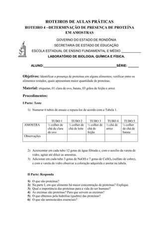 ROTEIROS DE AULAS PRÁTICAS
ROTEIRO 4 –DETERMINAÇÃO DE PRESENÇA DE PROTEÍNA
EM AMOSTRAS
GOVERNO DO ESTADO DE RONDÔNIA
SECRETARIA DE ESTADO DE EDUCAÇÃO
ESCOLA ESTADUAL DE ENSINO FUNDAMENTAL E MÉDIO ___________
LABORATÓRIO DE BIOLOGIA, QUÍMICA E FÍSICA.
ALUNO:_________________________________________SÉRIE: ______
Objetivos: Identificar a presença de proteínas em alguns alimentos; verificar entre os
alimentos testados, quais apresentam maior quantidade de proteínas.
Material: etiquetas, 01 clara de ovo, batata, 03 grãos de feijão e arroz.
Procedimentos:
I Parte: Teste
1) Numerar 6 tubos de ensaio e repara-los de acordo com a Tabela 1.
TUBO 1 TUBO 2 TUBO 3 TUBO 4 TUBO 5
AMOSTRA ½ colher de
chá de clara
de ovo
½ colher de
chá de leite
½ colher de
chá de
feijão
½ chá de
arroz
½ colher
de chá de
batata
Observações
2) Acrescentar em cada tubo 12 gotas de água filtrada e, com o auxílio da vareta de
vidro, agitar até diluir as amostras.
3) Adicionar em cada tubo 3 gotas de NaOH e 7 gotas de CuSO4 (sulfato de cobre),
e com a vareta de vidro observar a coloração adquirida e anotar na tabela.
II Parte: Responda
1) O que são proteínas?
2) Na parte I, em que alimento há maior concentração de proteínas? Explique.
3) Qual a importância das proteínas para a vida do ser humano?
4) As enzimas são proteínas? Para que servem as enzimas?
5) O que obtemos pela hidrólise (quebra) das proteínas?
6) O que são aminoácidos essenciais?
 