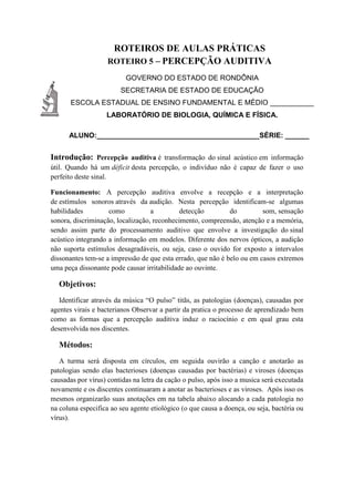 ROTEIROS DE AULAS PRÁTICAS
ROTEIRO 5 – PERCEPÇÃO AUDITIVA
GOVERNO DO ESTADO DE RONDÔNIA
SECRETARIA DE ESTADO DE EDUCAÇÃO
ESCOLA ESTADUAL DE ENSINO FUNDAMENTAL E MÉDIO ___________
LABORATÓRIO DE BIOLOGIA, QUÍMICA E FÍSICA.
ALUNO:_________________________________________SÉRIE: ______
Introdução: Percepção auditiva é transformação do sinal acústico em informação
útil. Quando há um déficit desta percepção, o indivíduo não é capaz de fazer o uso
perfeito deste sinal.
Funcionamento: A percepção auditiva envolve a recepção e a interpretação
de estímulos sonoros através da audição. Nesta percepção identificam-se algumas
habilidades como a detecção do som, sensação
sonora, discriminação, localização, reconhecimento, compreensão, atenção e a memória,
sendo assim parte do processamento auditivo que envolve a investigação do sinal
acústico integrando a informação em modelos. Diferente dos nervos ópticos, a audição
não suporta estímulos desagradáveis, ou seja, caso o ouvido for exposto a intervalos
dissonantes tem-se a impressão de que esta errado, que não é belo ou em casos extremos
uma peça dissonante pode causar irritabilidade ao ouvinte.
Objetivos:
Identificar através da música “O pulso” titãs, as patologias (doenças), causadas por
agentes virais e bacterianos Observar a partir da pratica o processo de aprendizado bem
como as formas que a percepção auditiva induz o raciocínio e em qual grau esta
desenvolvida nos discentes.
Métodos:
A turma será disposta em círculos, em seguida ouvirão a canção e anotarão as
patologias sendo elas bacterioses (doenças causadas por bactérias) e viroses (doenças
causadas por vírus) contidas na letra da cação o pulso, após isso a musica será executada
novamente e os discentes continuaram a anotar as bacterioses e as viroses. Após isso os
mesmos organizarão suas anotações em na tabela abaixo alocando a cada patologia no
na coluna especifica ao seu agente etiológico (o que causa a doença, ou seja, bactéria ou
vírus).
 