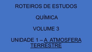 ROTEIROS DE ESTUDOS
QUÍMICA
VOLUME 3
UNIDADE 1 – A ATMOSFERA
TERRESTRE
 