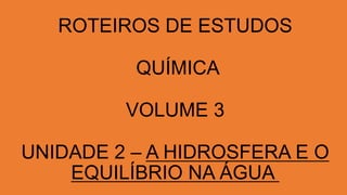 ROTEIROS DE ESTUDOS
QUÍMICA
VOLUME 3
UNIDADE 2 – A HIDROSFERA E O
EQUILÍBRIO NA ÁGUA
 