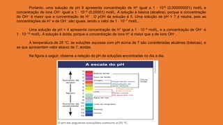 Portanto, uma solução de pH 9 apresenta concentração de H+ igual a 1 ⋅ 10-9 (0,000000001) mol/L e
concentração de íons OH-- igual a 1 ⋅ 10--5 (0,00001) mol/L. A solução é básica (alcalina), porque a concentração
de OH-- é maior que a concentração de H+ . O pOH da solução é 5. Uma solução de pH = 7 é neutra, pois as
concentrações de H+ e de OH-- são iguais, tendo o valor de 1 ⋅ 10--7 mol/L.
Uma solução de pH = 4 apresenta concentração de H+ igual a 1 ⋅ 10--4 mol/L, e a concentração de OH-- é
1 ⋅ 10--10 mol/L. A solução é ácida, porque a concentração de íons H+ é maior que a de íons OH-- .
À temperatura de 25 °C, as soluções aquosas com pH acima de 7 são consideradas alcalinas (básicas), e
as que apresentam valor abaixo de 7, ácidas.
Na figura a seguir, observe a relação do pH de soluções encontradas no dia a dia.
 