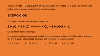 Assista ao vídeo – O EQUILÍBRIO IÔNICO DA ÁGUA e os vídeos pH e pOH para compreender
melhor sobre o assunto e responder os exercícios abaixo.
EXERCÍCIOS
4- Analise a equação química abaixo e responda:
2 NaCl + 2 H2O ----------> Cl2 + 2 NaOH + H2
Ela é ácida ou básica? Justifique.
5- Um determinado produto quando analisado em temperatura ambiente a 25°C constante apresenta
um pH= 4. Qual a concentração de íons de OH- presentes em sua composição?
a) 1.10-4 mol/L b) 1.10-10 mol/L c) 1.10-8 mol/L d) 1.10-14 mol/L
 