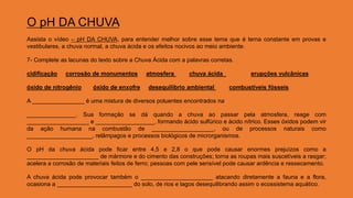 O pH DA CHUVA
Assista o vídeo – pH DA CHUVA, para entender melhor sobre esse tema que é tema constante em provas e
vestibulares, a chuva normal, a chuva ácida e os efeitos nocivos ao meio ambiente.
7- Complete as lacunas do texto sobre a Chuva Ácida com a palavras corretas.
cidificação corrosão de monumentos atmosfera chuva ácida erupções vulcânicas
óxido de nitrogênio óxido de enxofre desequilíbrio ambiental combustíveis fósseis
A ________________ é uma mistura de diversos poluentes encontrados na
_______________. Sua formação se dá quando a chuva ao passar pela atmosfera, reage com
___________________ e __________________, formando ácido sulfúrico e ácido nítrico. Esses óxidos podem vir
da ação humana na combustão de ___________________, ou de processos naturais como
____________________, relâmpagos e processos biológicos de microrganismos.
O pH da chuva ácida pode ficar entre 4,5 e 2,8 o que pode causar enormes prejuízos como a
______________________ de mármore e do cimento das construções; torna as roupas mais suscetíveis a rasgar;
acelera a corrosão de materiais feitos de ferro; pessoas com pele sensível pode causar ardência e ressecamento.
A chuva ácida pode provocar também o ______________________ atacando diretamente a fauna e a flora,
ocasiona a _______________________ do solo, de rios e lagos desequilibrando assim o ecossistema aquático.
 