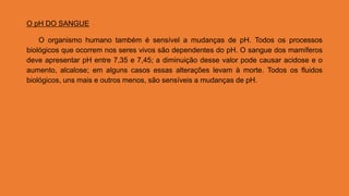 O pH DO SANGUE
O organismo humano também é sensível a mudanças de pH. Todos os processos
biológicos que ocorrem nos seres vivos são dependentes do pH. O sangue dos mamíferos
deve apresentar pH entre 7,35 e 7,45; a diminuição desse valor pode causar acidose e o
aumento, alcalose; em alguns casos essas alterações levam à morte. Todos os fluidos
biológicos, uns mais e outros menos, são sensíveis a mudanças de pH.
 