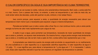 O CALOR ESPECÍFICO DA ÁGUA E SUA IMPORTÂNCIA NO CLIMA TERRESTRE
Quando se vai à praia no verão, nota-se uma característica interessante. Bem cedo, a areia está fria
e o mar, morno. Com o passar das horas, no entanto, a areia vai esquentando e, por volta do meio dia, se
você andar sobre ela descalço, pode até queimar os pés, embora o mar esteja fresco.
Isso ocorre porque, para aquecer a areia, a quantidade de energia necessária para elevar sua
temperatura é bem menor que a necessária para aquecer a água à mesma temperatura.
Percebe-se também que à noite a areia volta a ficar fria e o mar continua morno, pois a areia perde
energia na forma de calor mais rapidamente que a água do mar.
A razão é que a água, para aumentar sua temperatura, necessita de maior quantidade de energia
que a areia e, portanto, se aquece mais lentamente. Da mesma forma, a água perde energia mais lentamente
que a areia e, à medida que não se tem mais a ação do Sol, a areia esfria mais rapidamente que o mar.
A propriedade que determina quanto de energia está envolvida no aquecimento ou no resfriamento
de uma substância é o calor específico ou a capacidade calorífica específica. O calor específico da água é
1,0 cal/g ⋅ °C, o que significa que, para elevar a temperatura de 1 g de água em 1 °C, é necessária 1 caloria
(cal). Esse calor específico elevado é que faz dos oceanos um regulador da temperatura no planeta.
 