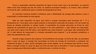 Como a capacidade calorífica específica da água é muito maior que a da atmosfera, os oceanos
retêm muito mais energia que ela. No verão, os oceanos acumulam energia e, no inverno, eles a liberam
na forma de calor, contribuindo para o controle da temperatura da Terra.
As correntes marinhas também contribuem para a distribuição de energia pelo planeta e para a
evaporação e condensação de suas águas.
Além do calor específico da água, que indica a energia necessária para aumentar em 1 °C a
temperatura de 1 g de água, para a água evaporar, é necessária a absorção de energia, a fim de romper as
forças de atração existentes no estado líquido. A quantidade de energia absorvida na forma de calor
depende da quantidade de água que vai evaporar e de outro parâmetro: o calor latente de evaporação,
cujo valor para a água é de 540 cal/g, o que significa que, para evaporar 1 g de água, são necessárias 540
cal. O calor latente de evaporação é a energia necessária para evaporar 1 g de qualquer substância, e
cada uma apresenta seu valor.
Quando a água evapora dos oceanos, há transferência de energia, na forma de calor, da atmosfera
para o vapor de água. A energia fica acumulada na forma de energia de movimento e potencial nas
moléculas de água. O vapor, sendo carregado para outras regiões, ao se condensar para formar a chuva,
libera a energia contida no vapor de água na forma de calor para a atmosfera. O ciclo da água transporta
água e energia para diferentes regiões, contribuindo para o controle do clima.
 