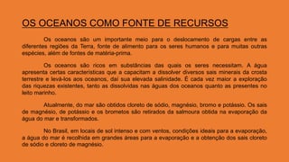 OS OCEANOS COMO FONTE DE RECURSOS
Os oceanos são um importante meio para o deslocamento de cargas entre as
diferentes regiões da Terra, fonte de alimento para os seres humanos e para muitas outras
espécies, além de fontes de matéria-prima.
Os oceanos são ricos em substâncias das quais os seres necessitam. A água
apresenta certas características que a capacitam a dissolver diversos sais minerais da crosta
terrestre e levá-los aos oceanos, daí sua elevada salinidade. É cada vez maior a exploração
das riquezas existentes, tanto as dissolvidas nas águas dos oceanos quanto as presentes no
leito marinho.
Atualmente, do mar são obtidos cloreto de sódio, magnésio, bromo e potássio. Os sais
de magnésio, de potássio e os brometos são retirados da salmoura obtida na evaporação da
água do mar e transformados.
No Brasil, em locais de sol intenso e com ventos, condições ideais para a evaporação,
a água do mar é recolhida em grandes áreas para a evaporação e a obtenção dos sais cloreto
de sódio e cloreto de magnésio.
 