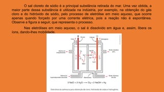 O sal cloreto de sódio é a principal substância retirada do mar. Uma vez obtida, a
maior parte dessa substância é utilizada na indústria, por exemplo, na obtenção do gás
cloro e do hidróxido de sódio, pelo processo de eletrólise em meio aquoso, que ocorre
apenas quando forçado por uma corrente elétrica, pois a reação não é espontânea.
Observe a figura a seguir, que representa o processo.
Nas eletrólises em meio aquoso, o sal é dissolvido em água e, assim, libera os
íons, dando-lhes mobilidade.
 