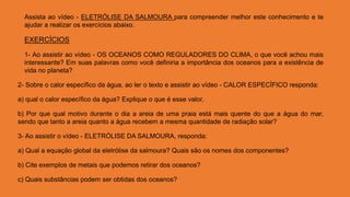 Assista ao vídeo - ELETRÓLISE DA SALMOURA para compreender melhor este conhecimento e te
ajudar a realizar os exercícios abaixo.
EXERCÍCIOS
1- Ao assistir ao vídeo - OS OCEANOS COMO REGULADORES DO CLIMA, o que você achou mais
interessante? Em suas palavras como você definiria a importância dos oceanos para a existência de
vida no planeta?
2- Sobre o calor específico da água, ao ler o texto e assistir ao vídeo - CALOR ESPECÍFICO responda:
a) qual o calor específico da água? Explique o que é esse valor.
b) Por que qual motivo durante o dia a areia de uma praia está mais quente do que a água do mar,
sendo que tanto a areia quanto a água recebem a mesma quantidade de radiação solar?
3- Ao assistir o vídeo - ELETRÓLISE DA SALMOURA, responda:
a) Qual a equação global da eletrólise da salmoura? Quais são os nomes dos componentes?
b) Cite exemplos de metais que podemos retirar dos oceanos?
c) Quais substâncias podem ser obtidas dos oceanos?
 