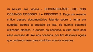 d) Assista aos vídeos - DOCUMENTÁRIO LIXO NOS
OCEANOS EPISÓDIO 1 e EPÍSÓDIO 2. Faça um resumo
crítico desses documentários falando sobre o tema em
questão, aborde a questão do lixo, do quanto estamos
utilizando plástico, o quanto os oceanos, a vida sofre com
esse excesso de lixo nos oceanos, por fim descreva ações
que podemos fazer para contribuir com os oceanos.
 