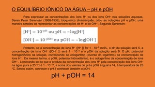 O EQUILÍBRIO IÔNICO DA ÁGUA – pH e pOH
Para expressar as concentrações dos íons H+ ou dos íons OH-- nas soluções aquosas,
Søren Peter Sørensen (1868-1939), bioquímico dinamarquês, criou as notações pH e pOH, uma
maneira simples de representar as concentrações de H+ e de OH-- . Segundo Sørensen:
Portanto, se a concentração de íons H+ ([H+ ]) for 1 ⋅ 10--5 mol/L, o pH da solução será 5, a
concentração de íons OH-- ([OH-- ]) será 1 ⋅ 10--9 e o pOH da solução será 9. O pH, potencial
hidrogeniônico da solução, corresponde ao cologaritmo (inverso do logaritmo) da concentração de
íons H+ . Da mesma forma, o pOH, potencial hidroxiliônico, é o cologaritmo da concentração de íons
OH-- . Lembrando-se de que o produto da concentração dos íons H+ pela concentração dos íons OH--
na água pura a 25 °C é 1 ⋅ 10--14, a soma dos valores de pH e pOH é igual a 14, à temperatura de 25
°C. Sendo assim, conhecer o pH é conhecer também o pOH:
pH + pOH = 14
 