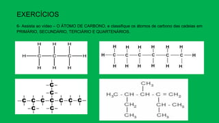 EXERCÍCIOS
6- Assista ao vídeo – O ÁTOMO DE CARBONO, e classifique os átomos de carbono das cadeias em
PRIMÁRIO, SECUNDÁRIO, TERCIÁRIO E QUARTENÁRIOS.
 