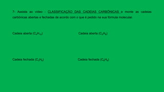 7- Assista ao vídeo - CLASSIFICAÇÃO DAS CADEIAS CARBÔNICAS e monte as cadeias
carbônicas abertas e fechadas de acordo com o que é pedido na sua fórmula molecular.
Cadeia aberta (C4H10) Cadeia aberta (C5H8)
Cadeia fechada (C3H6) Cadeia fechada (C6H6)
 